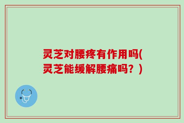 灵芝对腰疼有作用吗(灵芝能缓解腰痛吗？)