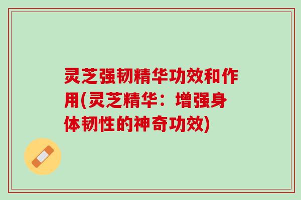 灵芝强韧精华功效和作用(灵芝精华：增强身体韧性的神奇功效)