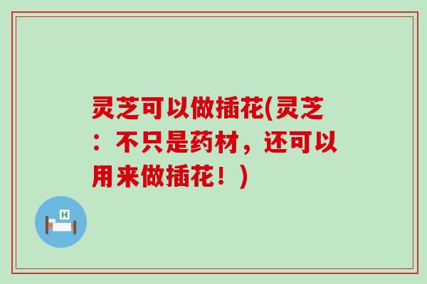 灵芝可以做插花(灵芝：不只是药材，还可以用来做插花！)