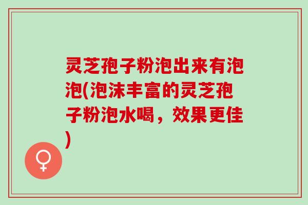 灵芝孢子粉泡出来有泡泡(泡沫丰富的灵芝孢子粉泡水喝，效果更佳)