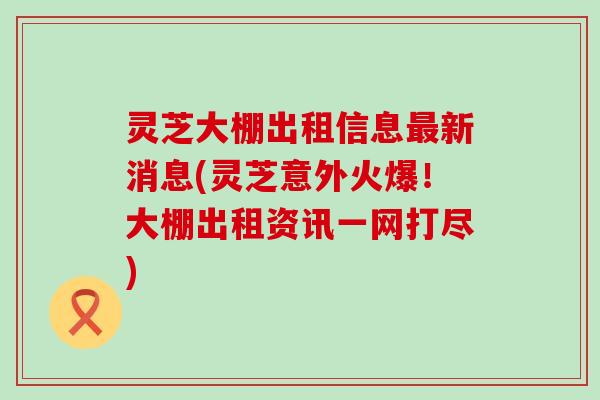 灵芝大棚出租信息最新消息(灵芝意外火爆！大棚出租资讯一网打尽)