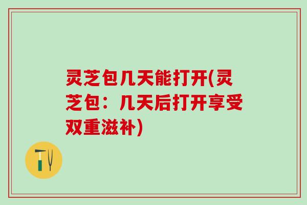 灵芝包几天能打开(灵芝包：几天后打开享受双重滋补)