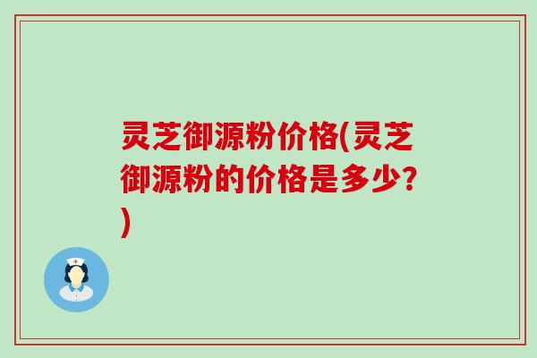 灵芝御源粉价格(灵芝御源粉的价格是多少？)