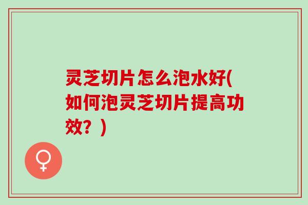 灵芝切片怎么泡水好(如何泡灵芝切片提高功效？)