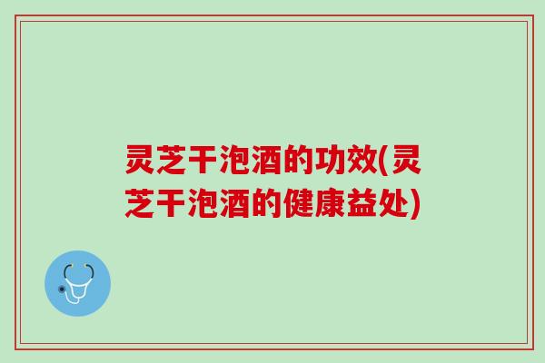 灵芝干泡酒的功效(灵芝干泡酒的健康益处) 灵芝干泡酒的功效(灵芝干泡酒的健康益处)