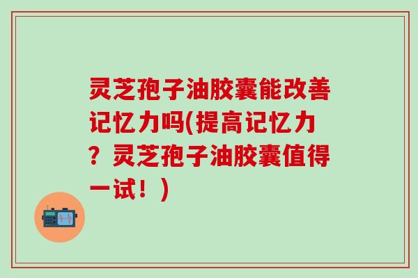 灵芝孢子油胶囊能改善记忆力吗(提高记忆力？灵芝孢子油胶囊值得一试！)