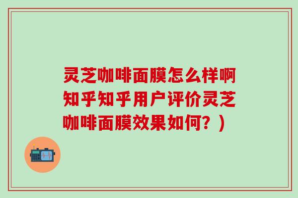 灵芝咖啡面膜怎么样啊知乎知乎用户评价灵芝咖啡面膜效果如何？)