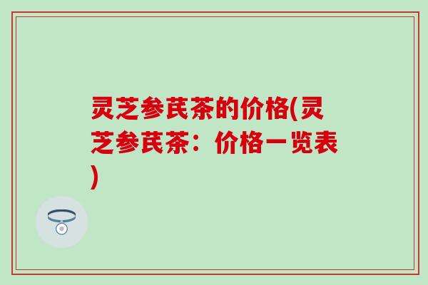 灵芝参芪茶的价格(灵芝参芪茶：价格一览表)
