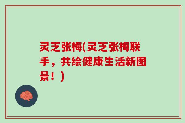 灵芝张梅(灵芝张梅联手，共绘健康生活新图景！)
