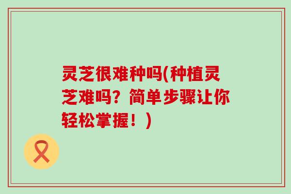 灵芝很难种吗(种植灵芝难吗？简单步骤让你轻松掌握！)