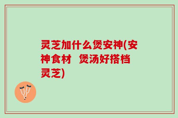 灵芝加什么煲安神(安神食材  煲汤好搭档灵芝)