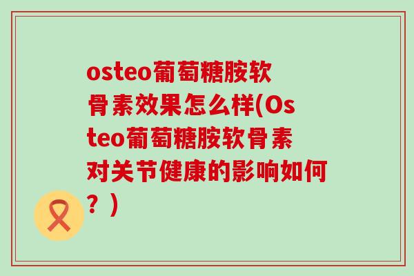 osteo葡萄糖胺软骨素效果怎么样(Osteo葡萄糖胺软骨素对关节健康的影响如何?) osteo葡萄糖胺软骨素效果怎么样(Osteo葡萄糖胺软骨素对关节健康的影响如何?)