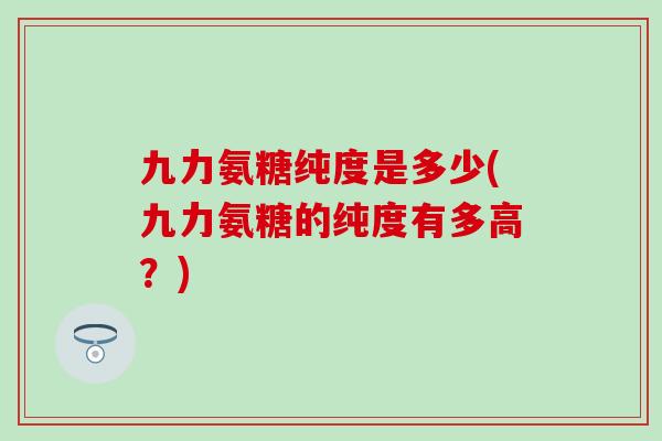 九力氨糖纯度是多少(九力氨糖的纯度有多高?) 九力氨糖纯度是多少(九力氨糖的纯度有多高?)