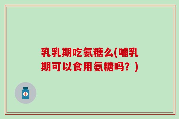 乳乳期吃氨糖么(哺乳期可以食用氨糖吗？)