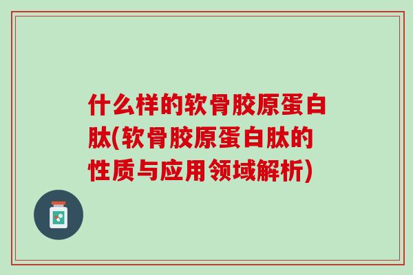 什么样的软骨胶原蛋白肽(软骨胶原蛋白肽的性质与应用领域解析)