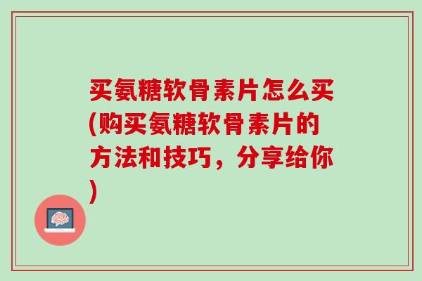 买氨糖软骨素片怎么买(购买氨糖软骨素片的方法和技巧，分享给你)