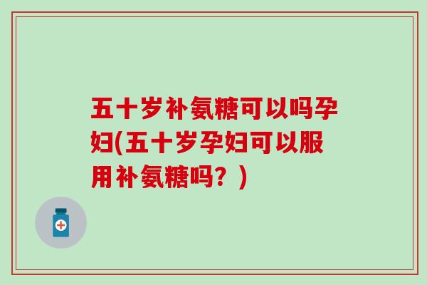 五十岁补氨糖可以吗孕妇(五十岁孕妇可以服用补氨糖吗？)