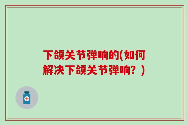 下颌关节弹响的(如何解决下颌关节弹响？)