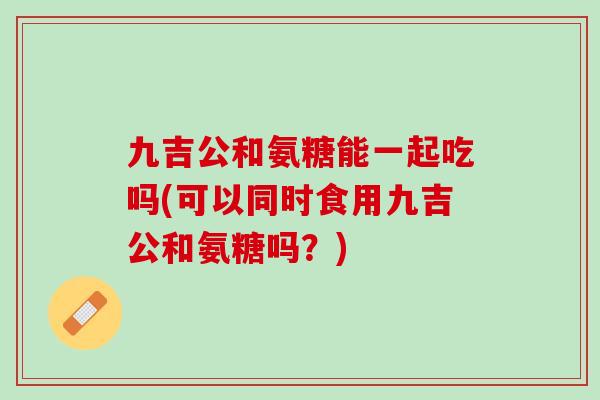九吉公和氨糖能一起吃吗(可以同时食用九吉公和氨糖吗？)