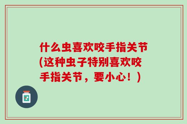 什么虫喜欢咬手指关节(这种虫子特别喜欢咬手指关节，要小心！)