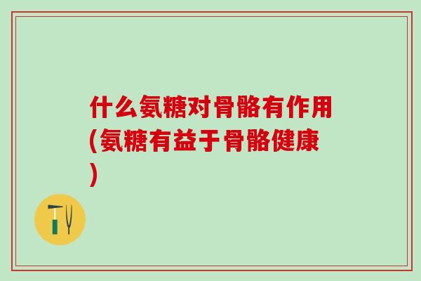 什么氨糖对骨骼有作用(氨糖有益于骨骼健康)