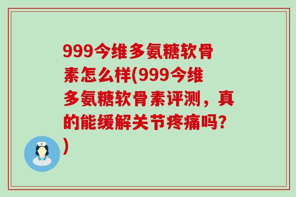 999今维多氨糖软骨素怎么样(999今维多氨糖软骨素评测，真的能缓解关节疼痛吗？)