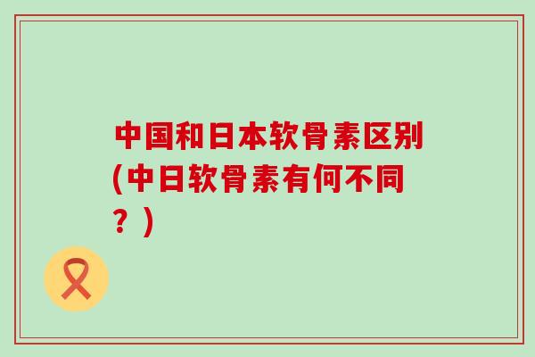 中国和日本软骨素区别(中日软骨素有何不同？)