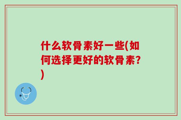 什么软骨素好一些(如何选择更好的软骨素？)