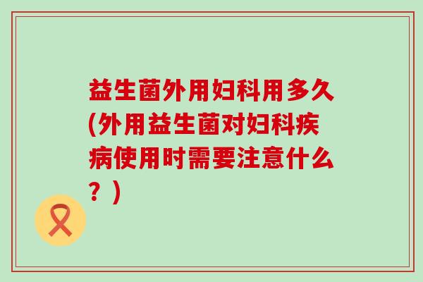 益生菌外用妇科用多久(外用益生菌对妇科疾病使用时需要注意什么？)