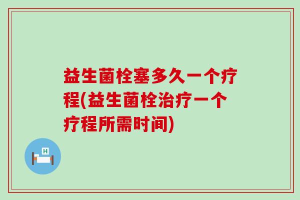 益生菌栓塞多久一个疗程(益生菌栓治疗一个疗程所需时间)