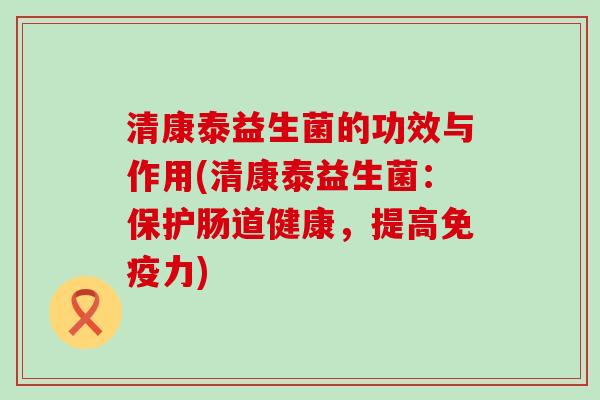 清康泰益生菌的功效与作用(清康泰益生菌：保护肠道健康，提高免疫力)