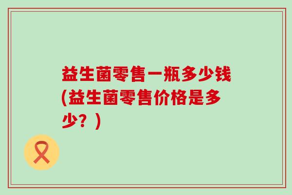 益生菌零售一瓶多少钱(益生菌零售价格是多少？)