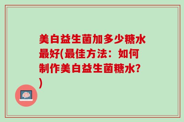 美白益生菌加多少糖水最好(最佳方法：如何制作美白益生菌糖水？)
