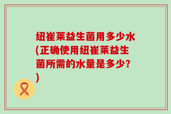 纽崔莱益生菌用多少水(正确使用纽崔莱益生菌所需的水量是多少？)