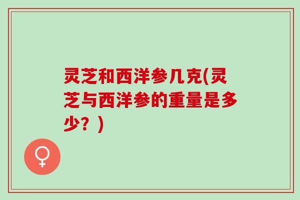 灵芝和西洋参几克(灵芝与西洋参的重量是多少？)