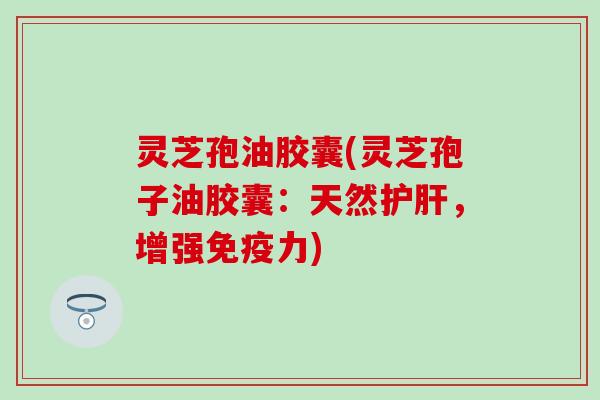 灵芝孢油胶囊(灵芝孢子油胶囊：天然护肝，增强免疫力)