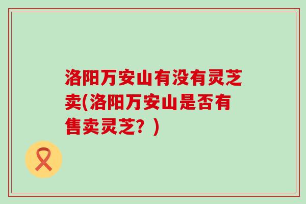 洛阳万安山有没有灵芝卖(洛阳万安山是否有售卖灵芝？)