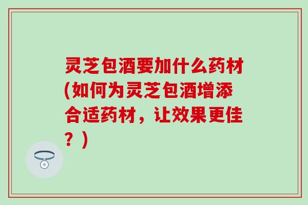 灵芝包酒要加什么药材(如何为灵芝包酒增添合适药材，让效果更佳？)