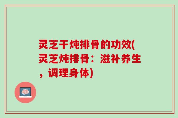 灵芝干炖排骨的功效(灵芝炖排骨：滋补养生，调理身体)