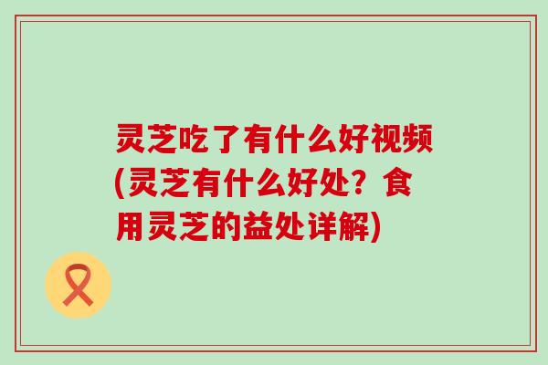 灵芝吃了有什么好视频(灵芝有什么好处？食用灵芝的益处详解)