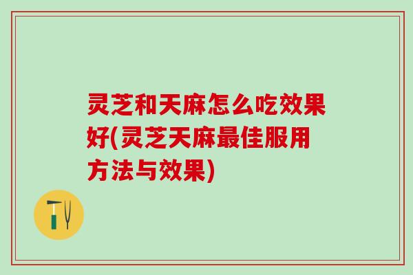 灵芝和天麻怎么吃效果好(灵芝天麻最佳服用方法与效果)