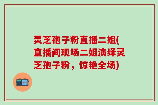 灵芝孢子粉直播二姐(直播间现场二姐演绎灵芝孢子粉,惊艳全场) 灵芝孢子粉直播二姐(直播间现场二姐演绎灵芝孢子粉,惊艳全场)