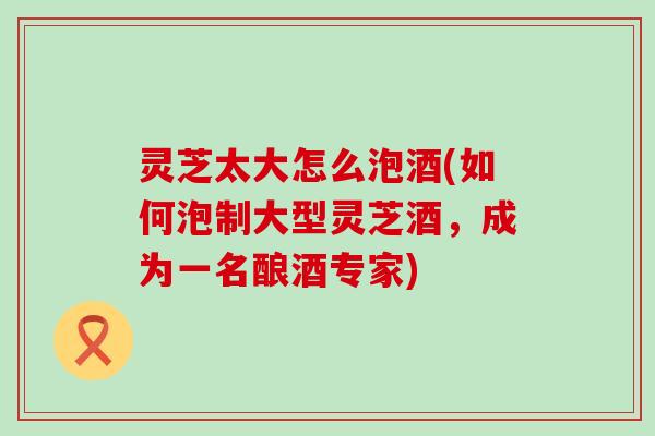 灵芝太大怎么泡酒(如何泡制大型灵芝酒，成为一名酿酒专家)