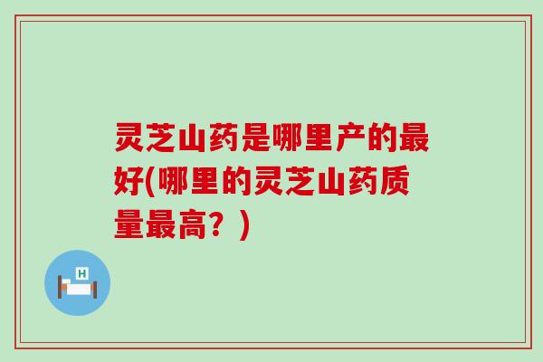 灵芝山药是哪里产的最好(哪里的灵芝山药质量最高？)