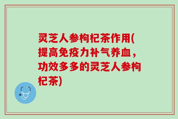 灵芝人参枸杞茶作用(提高免疫力补气养血，功效多多的灵芝人参枸杞茶)
