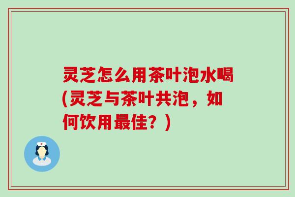 灵芝怎么用茶叶泡水喝(灵芝与茶叶共泡，如何饮用最佳？)
