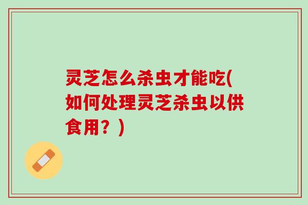 灵芝怎么杀虫才能吃(如何处理灵芝杀虫以供食用？)