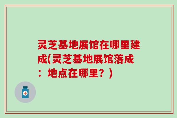 灵芝基地展馆在哪里建成(灵芝基地展馆落成：地点在哪里？)