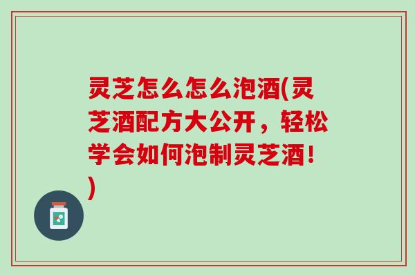 灵芝怎么怎么泡酒(灵芝酒配方大公开,轻松学会如何泡制灵芝酒!) 灵芝怎么怎么泡酒(灵芝酒配方大公开,轻松学会如何泡制灵芝酒!)