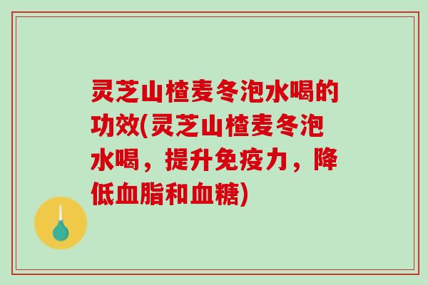 灵芝山楂麦冬泡水喝的功效(灵芝山楂麦冬泡水喝，提升免疫力，降低血脂和血糖)